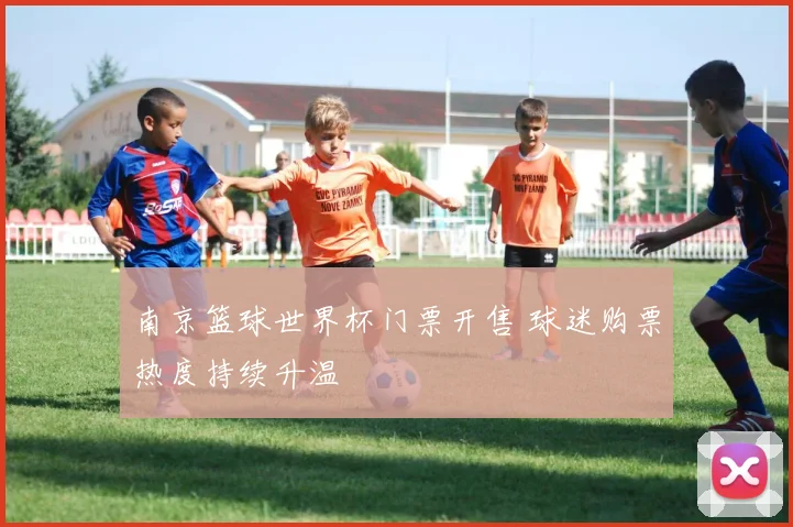 南京篮球世界杯门票开售 球迷购票热度持续升温