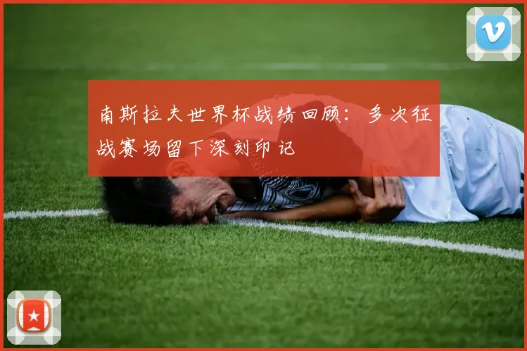 南斯拉夫世界杯战绩回顾:多次征战赛场留下深刻印记